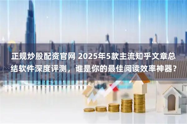 正规炒股配资官网 2025年5款主流知乎文章总结软件深度评测，谁是你的最佳阅读效率神器？