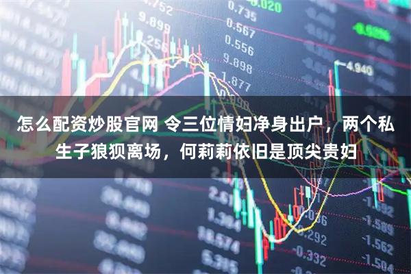 怎么配资炒股官网 令三位情妇净身出户，两个私生子狼狈离场，何莉莉依旧是顶尖贵妇