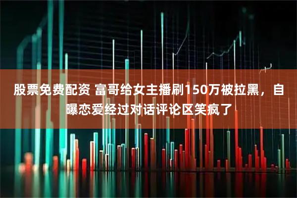 股票免费配资 富哥给女主播刷150万被拉黑，自曝恋爱经过对话评论区笑疯了