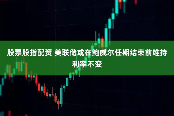 股票股指配资 美联储或在鲍威尔任期结束前维持利率不变
