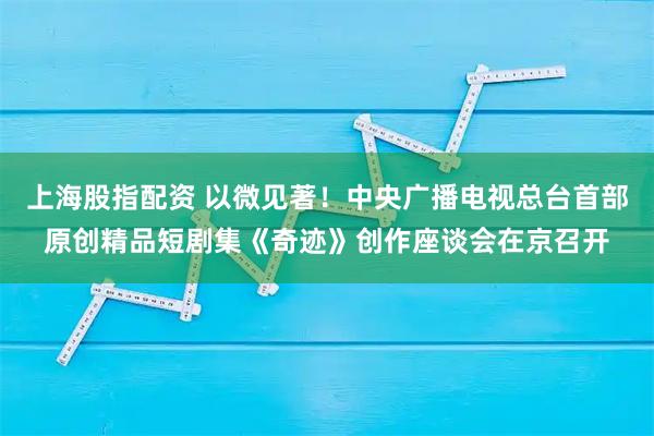 上海股指配资 以微见著！中央广播电视总台首部原创精品短剧集《奇迹》创作座谈会在京召开