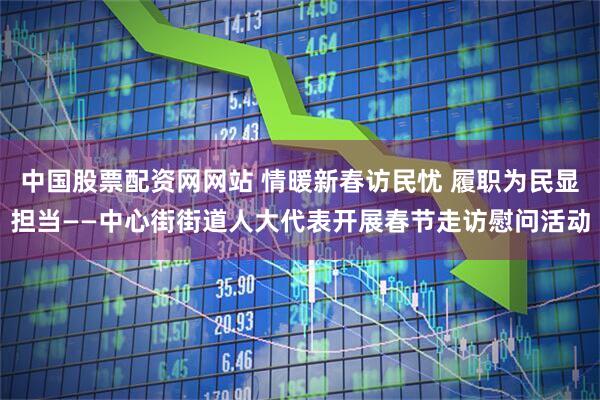 中国股票配资网网站 情暖新春访民忧 履职为民显担当——中心街街道人大代表开展春节走访慰问活动