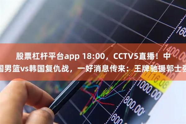 股票杠杆平台app 18:00，CCTV5直播！中国男篮vs韩国复仇战，一好消息传来：王牌驰援郭士强