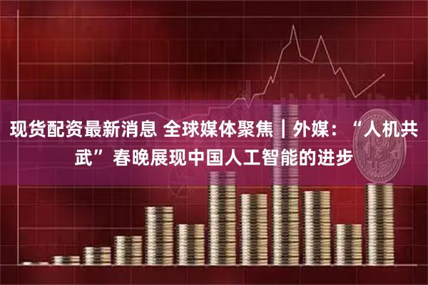 现货配资最新消息 全球媒体聚焦︱外媒：“人机共武” 春晚展现中国人工智能的进步