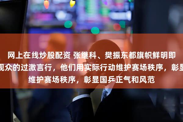 网上在线炒股配资 张继科、樊振东都旗帜鲜明即时公开地制止过观众的过激言行，他们用实际行动维护赛场秩序，彰显国乒正气和风范