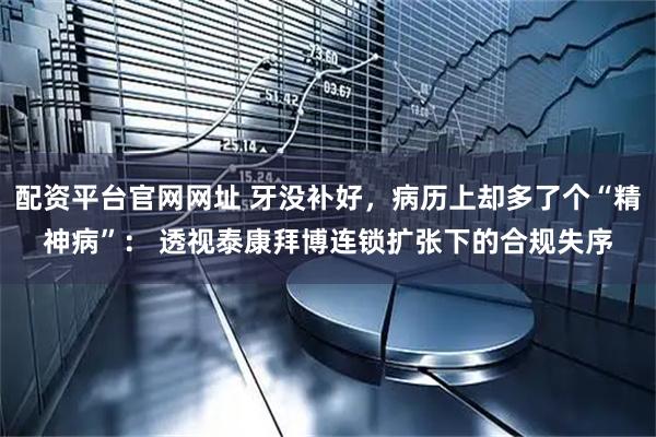 配资平台官网网址 牙没补好，病历上却多了个“精神病”： 透视泰康拜博连锁扩张下的合规失序