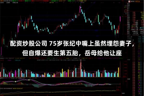 配资炒股公司 75岁张纪中嘴上虽然埋怨妻子，但自爆还要生第五胎，岳母给他让座