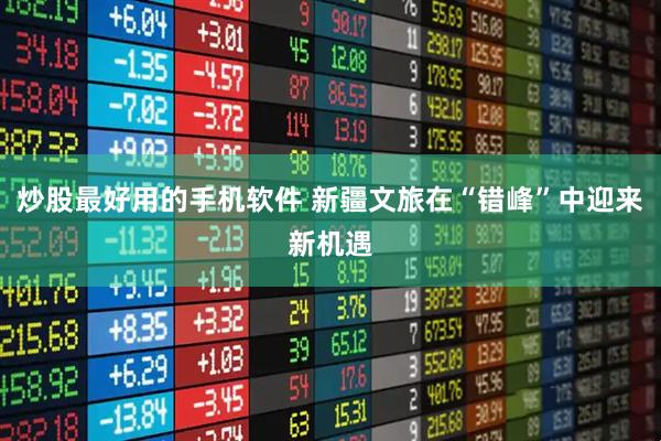 炒股最好用的手机软件 新疆文旅在“错峰”中迎来新机遇