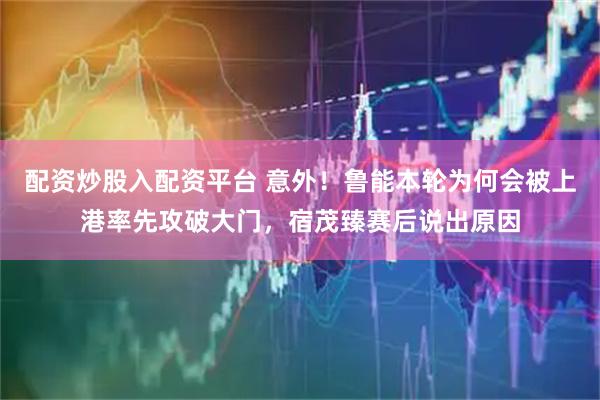 配资炒股入配资平台 意外！鲁能本轮为何会被上港率先攻破大门，宿茂臻赛后说出原因