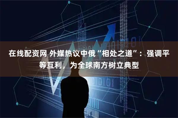 在线配资网 外媒热议中俄“相处之道”：强调平等互利，为全球南方树立典型