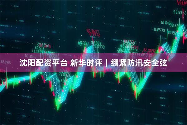 沈阳配资平台 新华时评｜绷紧防汛安全弦