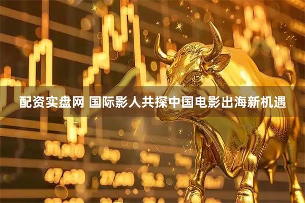 配资实盘网 国际影人共探中国电影出海新机遇