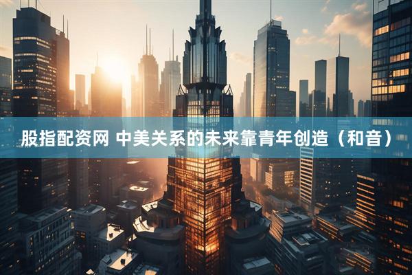 股指配资网 中美关系的未来靠青年创造（和音）