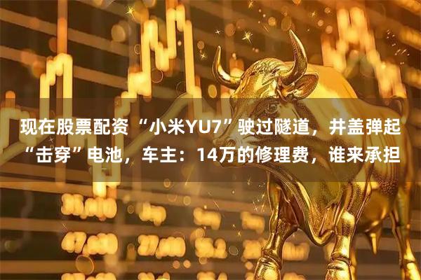 现在股票配资 “小米YU7”驶过隧道，井盖弹起“击穿”电池，车主：14万的修理费，谁来承担