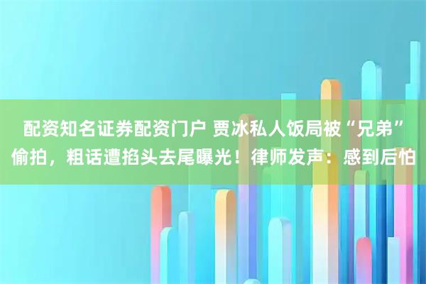 配资知名证券配资门户 贾冰私人饭局被“兄弟”偷拍，粗话遭掐头去尾曝光！律师发声：感到后怕