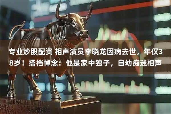 专业炒股配资 相声演员李晓龙因病去世，年仅38岁！搭档悼念：他是家中独子，自幼痴迷相声
